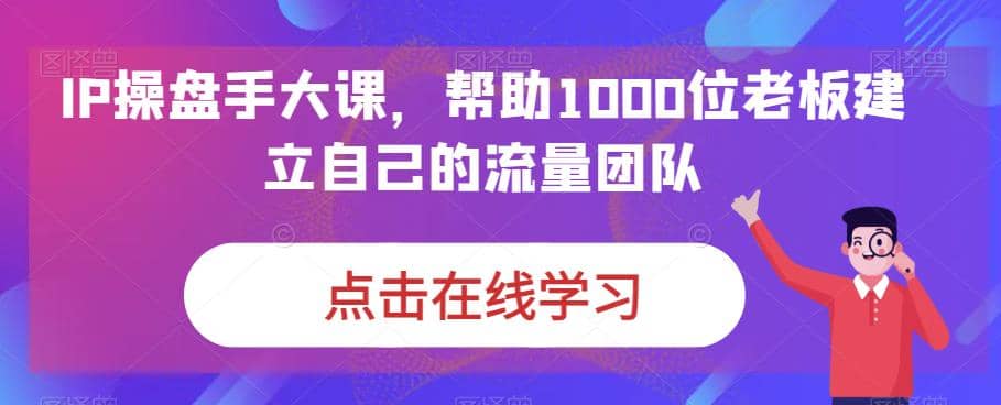 IP-操盘手大课，帮助1000位老板建立自己的流量团队（13节课）-三玖社区