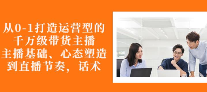 从0-1打造运营型的带货主播：主播基础、心态塑造，能力培养到直播节奏，话术进行全面讲解-三玖社区