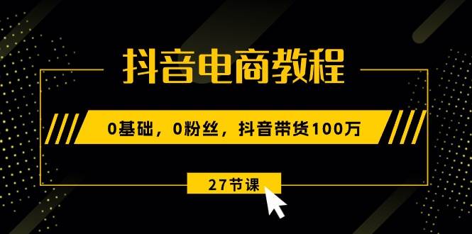 抖音电商教程：0基础，0粉丝，抖音带货100万（27节视频课）-三玖社区