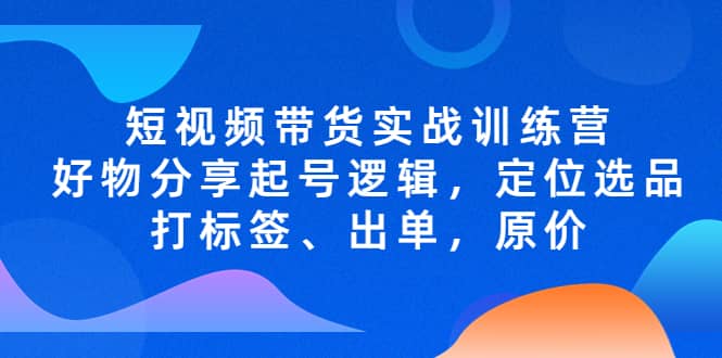 短视频带货实战训练营，好物分享起号逻辑，定位选品打标签、出单，原价-三玖社区