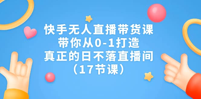 快手无人直播带货课，带你从0-1打造，真正的日不落直播间（17节课）-三玖社区