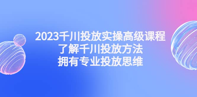 2023千川投放实操高级课程：了解千川投放方法，拥有专业投放思维-三玖社区