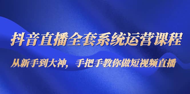 抖音直播全套系统运营课程：从新手到大神，手把手教你做直播短视频-三玖社区