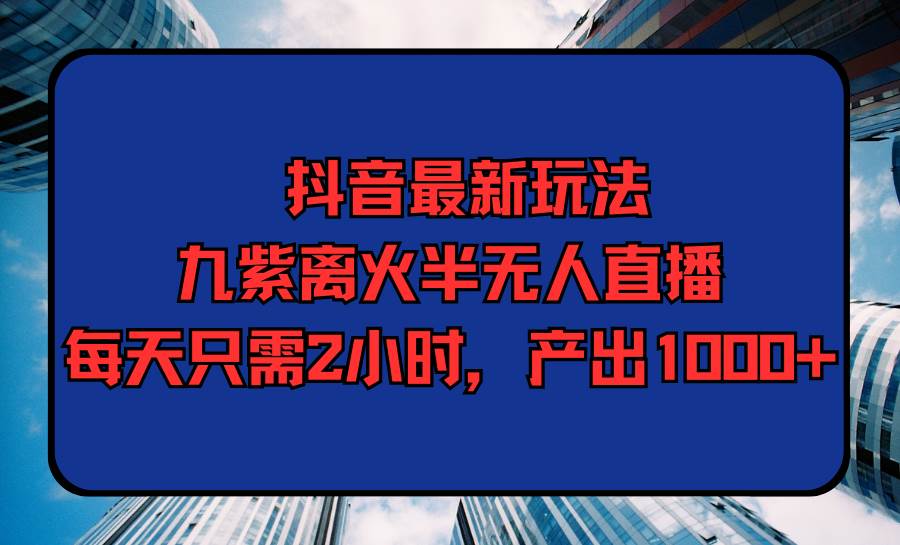 抖音最新玩法，九紫离火半无人直播，每天只需2小时，产出1000+-三玖社区