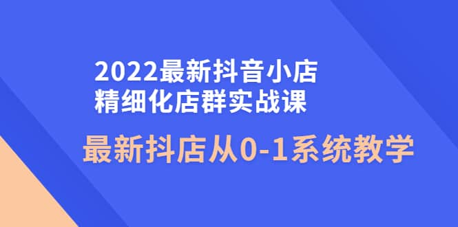 2022最新抖音小店精细化店群实战课，最新抖店从0-1系统教学-三玖社区