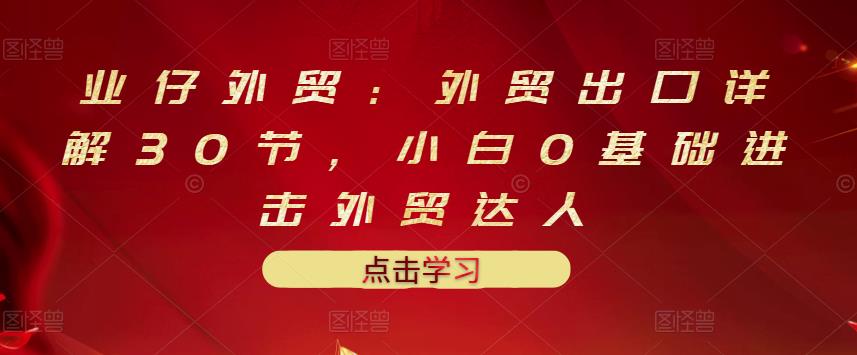 业仔外贸：外贸出口详解30节，小白0基础进击外贸达人 价值666元-三玖社区