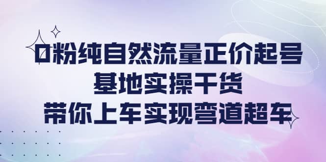 0粉纯自然流量正价起号基地实操干货，带你上车实现弯道超车-三玖社区