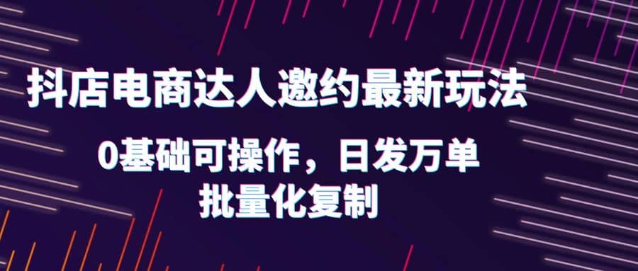 抖店电商达人邀约最新玩法，0基础可操作，日发万单，批量化复制-三玖社区