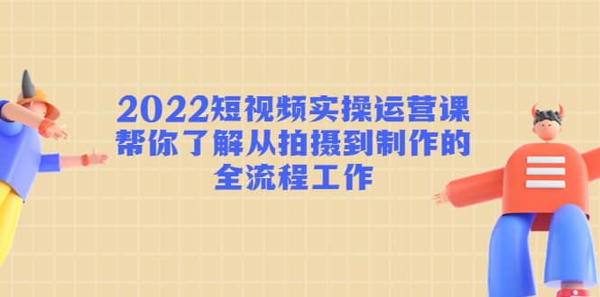 2022短视频实操运营课：帮你了解从拍摄到制作的全流程工作-三玖社区