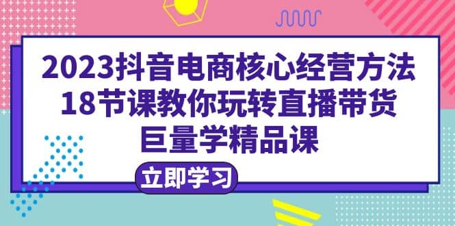 2023抖音电商核心经营方法：18节课教你玩转直播带货，巨量学精品课-三玖社区
