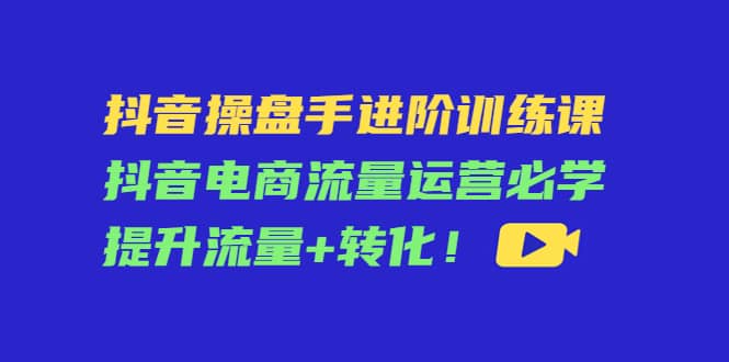 抖音操盘手进阶训练课：抖音电商流量运营必学，提升流量+转化-三玖社区