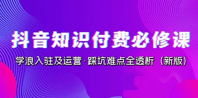 抖音·知识付费·必修课，学浪入驻及运营·踩坑难点全透析（2023新版）-三玖社区