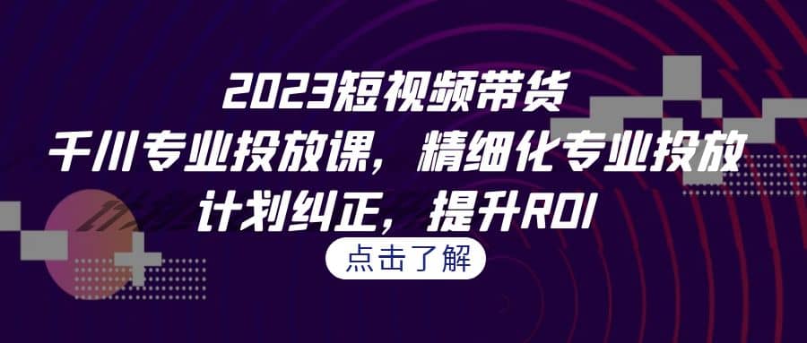 2023短视频带货-千川专业投放课，精细化专业投放，计划纠正，提升ROI-三玖社区