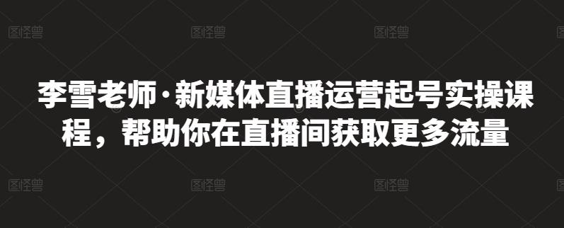 李雪老师·新媒体直播运营起号实操课程，帮助你在直播间获取更多流量-三玖社区