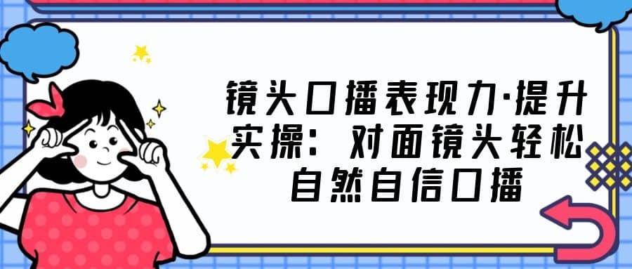 镜头口播表现力·提升实操：对面镜头轻松自然自信口播（23节课）-三玖社区