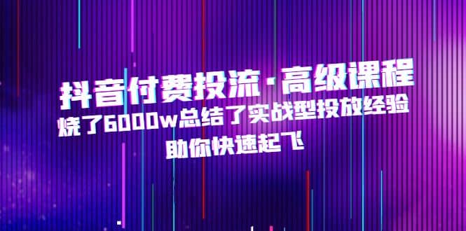 抖音付费投流·高级课程，烧了6000w总结了实战型投放经验，助你快速起飞-三玖社区