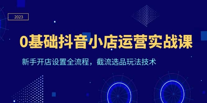 0基础抖音小店运营实战课，新手开店设置全流程，截流选品玩法技术-三玖社区