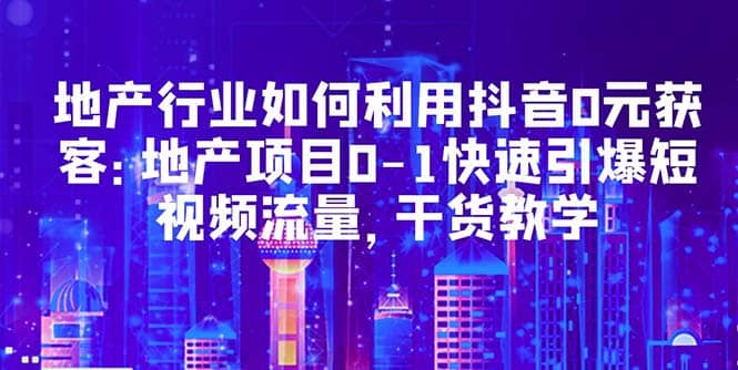 地产行业如何利用抖音0元获客：地产项目0-1快速引爆短视频流量，干货教学-三玖社区