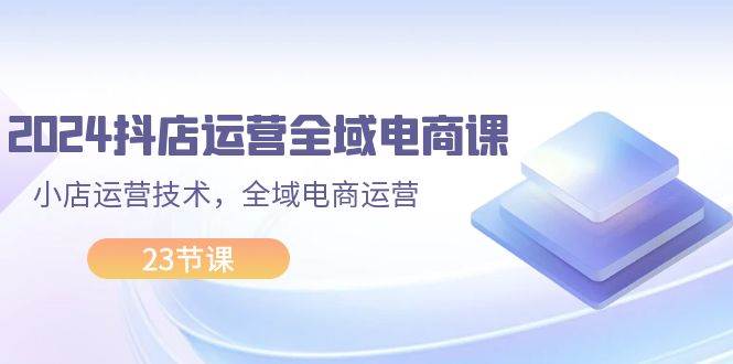2024抖店运营-全域电商课，小店运营技术，全域电商运营（23节课）-三玖社区