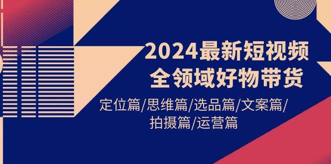 2024最新短视频全领域好物带货 定位篇/思维篇/选品篇/文案篇/拍摄篇/运营篇-三玖社区