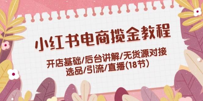 小红书电商揽金教程：开店基础/后台讲解/无货源对接/选品/引流/直播(18节)-三玖社区