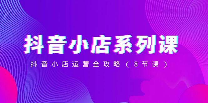 抖音小店-系列课，抖音小店运营全攻略（8节课）-三玖社区