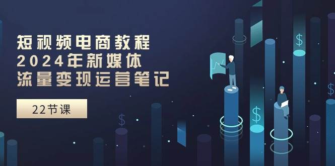 短视频电商教程：2024年新媒体流量变现运营笔记（25节课）-三玖社区