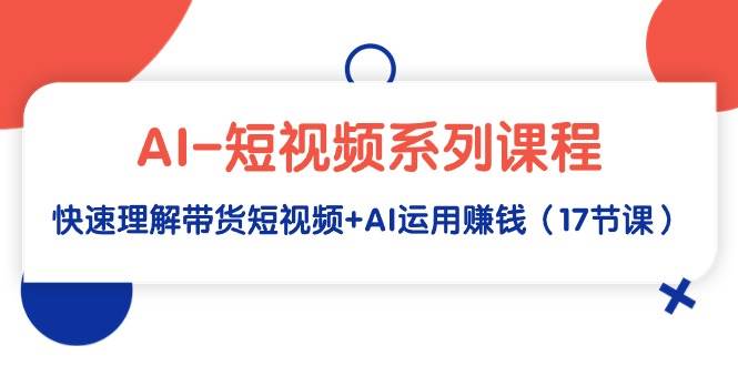 AI-短视频系列课程，快速理解带货短视频+AI运用赚钱（17节课）-三玖社区