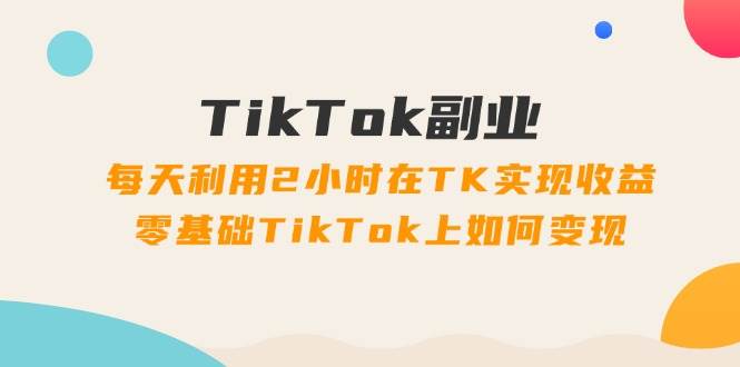 TikTok副业：每天利用2小时在TK实现收益，零基础TikTok上如何变现，34节程-三玖社区