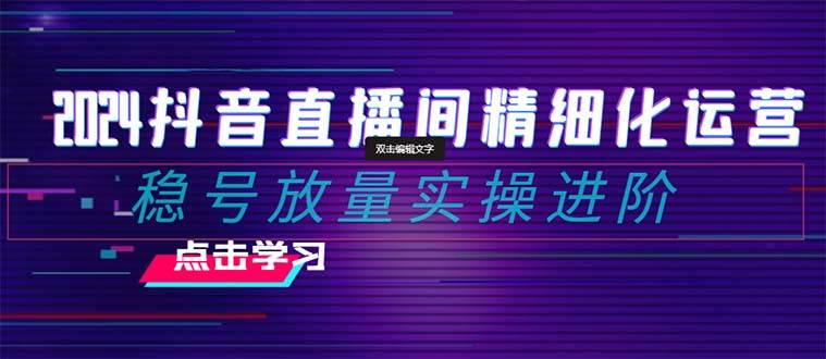 2024抖音直播间精细化运营：稳号放量实操进阶 选品/排品/起号/小店随心推/千川付费如何去投放-三玖社区