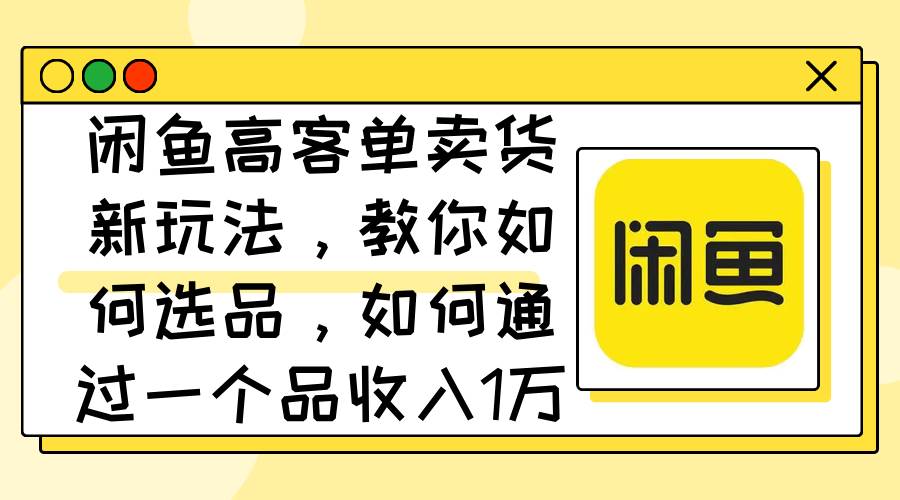 闲鱼高客单卖货新玩法，教你如何选品，如何通过一个品收入1万+-三玖社区