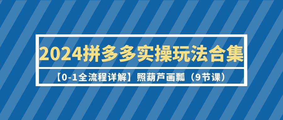 2024拼多多实操玩法合集【0-1全流程详解】照葫芦画瓢（9节课）-三玖社区
