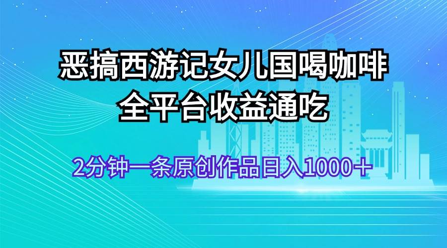 恶搞西游记女儿国喝咖啡 全平台收益通吃 2分钟一条原创作品日入1000＋-三玖社区
