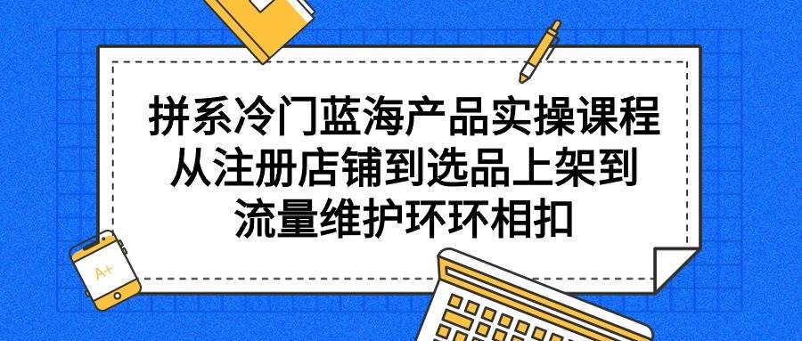 拼系冷门蓝海产品实操课程，从注册店铺到选品上架到流量维护环环相扣-三玖社区