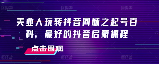 美业人玩转抖音同城之起号百科，最好的抖音启蒙课程-三玖社区