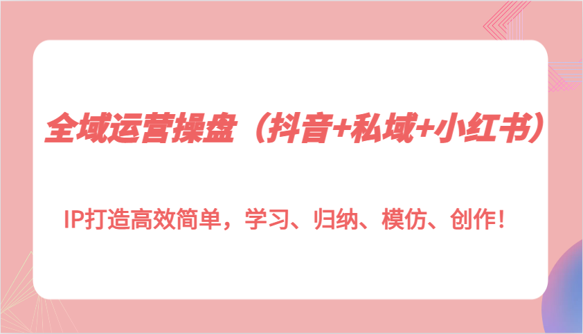 全域运营操盘（抖音+私域+小红书）IP打造高效简单，学习、归纳、模仿、创作！-三玖社区