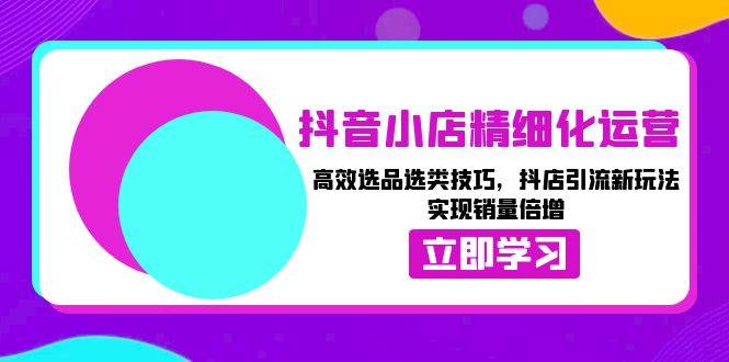 抖音小店精细化运营：高效选品选类技巧，抖店引流新玩法，实现销量倍增-三玖社区