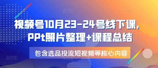 视频号10月23-24号线下课，PPt照片整理+课程总结，包含选品投流短视频等核心内容-三玖社区