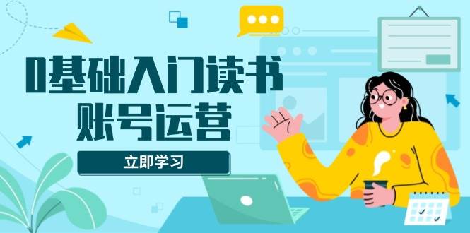 0基础入门读书账号运营，系统课程助你解决素材、流量、变现等难题-三玖社区