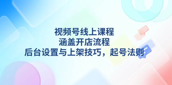 视频号线上课程详解，涵盖开店流程，后台设置与上架技巧，起号法则-三玖社区