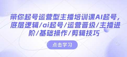 带你起号运营型主播培训课AI起号，底层逻辑/ai起号/运营晋级/主播进阶/基础操作/剪辑技巧-三玖社区