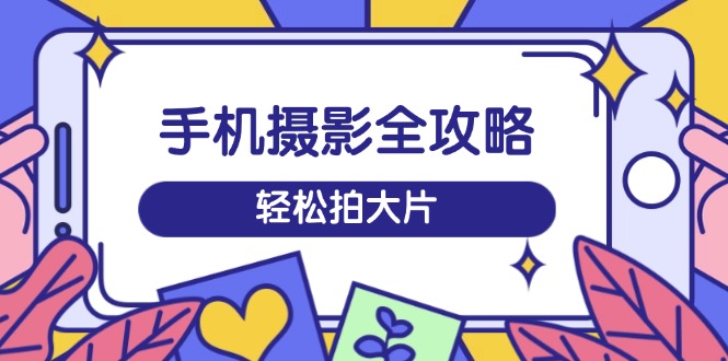 手机摄影全攻略，从拍摄到剪辑，训练营带你玩转短视频，轻松拍大片-三玖社区