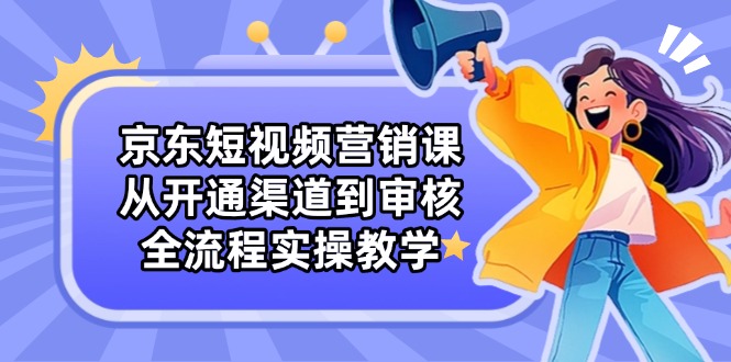 京东短视频营销课：从开通渠道到审核，全流程实操教学-三玖社区