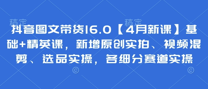 抖音图文带货16.0【4月新课】基础+精英课，新增原创实拍、视频混剪、选品实操，各细分赛道实操-三玖社区